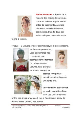 Espaço Perger Beleza & Saúde – CNPJ 20055894/0001-24 Contato:
(21)3251.7766 Página 178
Noiva moderna – Apesar de a
maioria das noivas deixarem de
cortar os cabelos alguns meses
antes do casamento, as mais
modernas investem no curto
assimétrico. O corte deve ser
valorizado pela harmonia entre
forma e textura.
Truque – O visual deve ser assimétrico, com divisão lateral.
Na hora de penteá-los,
você pode marcá-los
com ondas que
acompanham o formato
da cabeça ou com
volume. Para destacar
as ondas, marque os
cabelos com pinças
metálicas e depois passe
um pente fino.
Você também pode deixar
as madeixas soltas. Para
isso, use um spray com
brilho nas áreas próximas à raiz e finalize com spray de
textura mate (opaca) nas pontas.
 