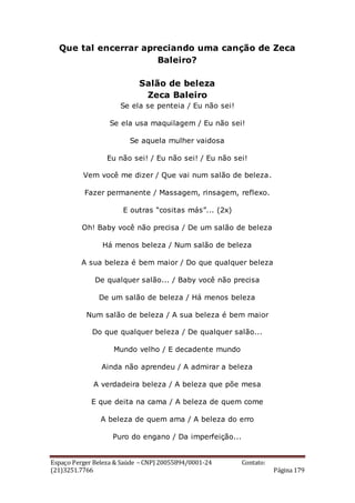 Espaço Perger Beleza & Saúde – CNPJ 20055894/0001-24 Contato:
(21)3251.7766 Página 179
Que tal encerrar apreciando uma canção de Zeca
Baleiro?
Salão de beleza
Zeca Baleiro
Se ela se penteia / Eu não sei!
Se ela usa maquilagem / Eu não sei!
Se aquela mulher vaidosa
Eu não sei! / Eu não sei! / Eu não sei!
Vem você me dizer / Que vai num salão de beleza.
Fazer permanente / Massagem, rinsagem, reflexo.
E outras “cositas más”... (2x)
Oh! Baby você não precisa / De um salão de beleza
Há menos beleza / Num salão de beleza
A sua beleza é bem maior / Do que qualquer beleza
De qualquer salão... / Baby você não precisa
De um salão de beleza / Há menos beleza
Num salão de beleza / A sua beleza é bem maior
Do que qualquer beleza / De qualquer salão...
Mundo velho / E decadente mundo
Ainda não aprendeu / A admirar a beleza
A verdadeira beleza / A beleza que põe mesa
E que deita na cama / A beleza de quem come
A beleza de quem ama / A beleza do erro
Puro do engano / Da imperfeição...
 