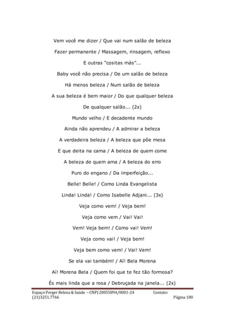Espaço Perger Beleza & Saúde – CNPJ 20055894/0001-24 Contato:
(21)3251.7766 Página 180
Vem você me dizer / Que vai num salão de beleza
Fazer permanente / Massagem, rinsagem, reflexo
E outras “cositas más”...
Baby você não precisa / De um salão de beleza
Há menos beleza / Num salão de beleza
A sua beleza é bem maior / Do que qualquer beleza
De qualquer salão... (2x)
Mundo velho / E decadente mundo
Ainda não aprendeu / A admirar a beleza
A verdadeira beleza / A beleza que põe mesa
E que deita na cama / A beleza de quem come
A beleza de quem ama / A beleza do erro
Puro do engano / Da imperfeição...
Belle! Belle! / Como Linda Evangelista
Linda! Linda! / Como Isabelle Adjani... (3x)
Veja como vem! / Veja bem!
Veja como vem / Vai! Vai!
Vem! Veja bem! / Como vai! Vem!
Veja como vai! / Veja bem!
Veja bem como vem! / Vai! Vem!
Se ela vai também! / Aí! Bela Morena
Aí! Morena Bela / Quem foi que te fez tão formosa?
És mais linda que a rosa / Debruçada na janela... (2x)
 