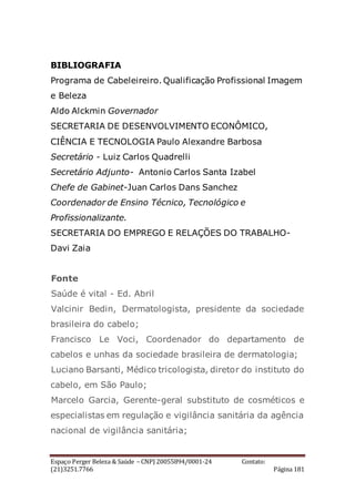 Espaço Perger Beleza & Saúde – CNPJ 20055894/0001-24 Contato:
(21)3251.7766 Página 181
BIBLIOGRAFIA
Programa de Cabeleireiro. Qualificação Profissional Imagem
e Beleza
Aldo Alckmin Governador
SECRETARIA DE DESENVOLVIMENTO ECONÔMICO,
CIÊNCIA E TECNOLOGIA Paulo Alexandre Barbosa
Secretário - Luiz Carlos Quadrelli
Secretário Adjunto- Antonio Carlos Santa Izabel
Chefe de Gabinet-Juan Carlos Dans Sanchez
Coordenador de Ensino Técnico, Tecnológico e
Profissionalizante.
SECRETARIA DO EMPREGO E RELAÇÕES DO TRABALHO-
Davi Zaia
Fonte
Saúde é vital - Ed. Abril
Valcinir Bedin, Dermatologista, presidente da sociedade
brasileira do cabelo;
Francisco Le Voci, Coordenador do departamento de
cabelos e unhas da sociedade brasileira de dermatologia;
Luciano Barsanti, Médico tricologista, diretor do instituto do
cabelo, em São Paulo;
Marcelo Garcia, Gerente-geral substituto de cosméticos e
especialistas em regulação e vigilância sanitária da agência
nacional de vigilância sanitária;
 
