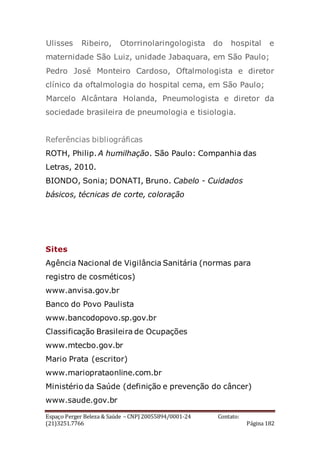 Espaço Perger Beleza & Saúde – CNPJ 20055894/0001-24 Contato:
(21)3251.7766 Página 182
Ulisses Ribeiro, Otorrinolaringologista do hospital e
maternidade São Luiz, unidade Jabaquara, em São Paulo;
Pedro José Monteiro Cardoso, Oftalmologista e diretor
clínico da oftalmologia do hospital cema, em São Paulo;
Marcelo Alcântara Holanda, Pneumologista e diretor da
sociedade brasileira de pneumologia e tisiologia.
Referências bibliográficas
ROTH, Philip. A humilhação. São Paulo: Companhia das
Letras, 2010.
BIONDO, Sonia; DONATI, Bruno. Cabelo - Cuidados
básicos, técnicas de corte, coloração
Sites
Agência Nacional de Vigilância Sanitária (normas para
registro de cosméticos)
www.anvisa.gov.br
Banco do Povo Paulista
www.bancodopovo.sp.gov.br
Classificação Brasileira de Ocupações
www.mtecbo.gov.br
Mario Prata (escritor)
www.marioprataonline.com.br
Ministério da Saúde (definição e prevenção do câncer)
www.saude.gov.br
 