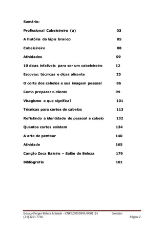Espaço Perger Beleza & Saúde – CNPJ 20055894/0001-24 Contato:
(21)3251.7766 Página 2
Sumário:
Profissional Cabeleireiro (a) 03
A história do lápis branco 05
Cabeleireiro 08
Atividades 09
10 dicas infalíveis para ser um cabeleireiro 12
Escovas: técnicas e dicas alisante 25
O corte dos cabelos e sua imagem pessoal 86
Como preparar o cliente 99
Visagismo o que significa? 101
Técnicas para cortes de cabelos 113
Refletindo a identidade do pessoal e cabelo 132
Quantos cortes existem 134
A arte de pentear 140
Atividade 165
Canção Zeca Baleiro – Salão de Beleza 179
Bibliografia 181
 