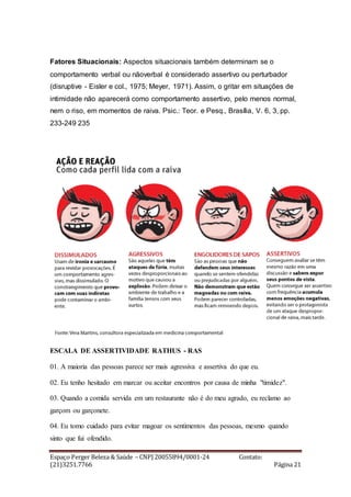 Espaço Perger Beleza & Saúde – CNPJ 20055894/0001-24 Contato:
(21)3251.7766 Página 21
Fatores Situacionais: Aspectos situacionais também determinam se o
comportamento verbal ou nãoverbal é considerado assertivo ou perturbador
(disruptive - Eisler e col., 1975; Meyer, 1971). Assim, o gritar em situações de
intimidade não aparecerá como comportamento assertivo, pelo menos normal,
nem o riso, em momentos de raiva. Psic.: Teor. e Pesq., Brasília, V. 6, 3, pp.
233-249 235
ESCALA DE ASSERTIVIDADE RATHUS - RAS
01. A maioria das pessoas parece ser mais agressiva e assertiva do que eu.
02. Eu tenho hesitado em marcar ou aceitar encontros por causa de minha "timidez".
03. Quando a comida servida em um restaurante não é do meu agrado, eu reclamo ao
garçom ou garçonete.
04. Eu tomo cuidado para evitar magoar os sentimentos das pessoas, mesmo quando
sinto que fui ofendido.
 