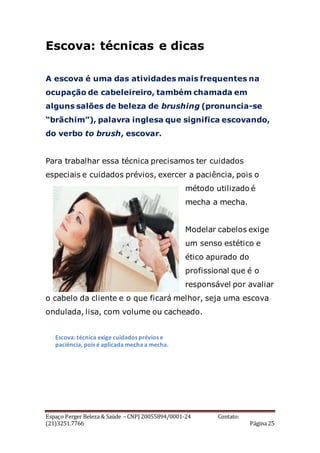 Espaço Perger Beleza & Saúde – CNPJ 20055894/0001-24 Contato:
(21)3251.7766 Página 25
Escova: técnicas e dicas
A escova é uma das atividades mais frequentes na
ocupação de cabeleireiro, também chamada em
alguns salões de beleza de brushing (pronuncia-se
“brãchim”), palavra inglesa que significa escovando,
do verbo to brush, escovar.
Para trabalhar essa técnica precisamos ter cuidados
especiais e cuidados prévios, exercer a paciência, pois o
método utilizado é
mecha a mecha.
Modelar cabelos exige
um senso estético e
ético apurado do
profissional que é o
responsável por avaliar
o cabelo da cliente e o que ficará melhor, seja uma escova
ondulada, lisa, com volume ou cacheado.
Escova: técnica exige cuidados prévios e
paciência, pois é aplicada mecha a mecha.
 