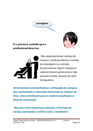Espaço Perger Beleza & Saúde – CNPJ 20055894/0001-24 Contato:
(21)3251.7766 Página 26
É o primeiro cuidado que o
profissional deve ter.
Não podemos deixar resíduo de
xampus, condicionadores e cremes
de massagens ou nutrição.
Se permanecer algum resíduo os
cabelos ficaram gordurosos e não
secaram direito. Deverá ser bem
enxaguados.
Orientamos e aconselhamos a utilização de xampus
que contenham o chamado efeito liso ou redutor de
frizz, eles contribuem para o melhor resultado no
final da escovação.
“Quanto mais vitaminas e silicone a fórmula do
xampu apresentar, melhor será o resultado”.
Lavagem
.
 
