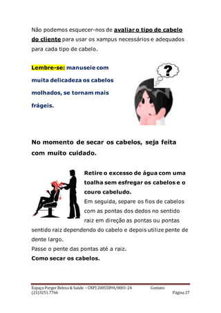 Espaço Perger Beleza & Saúde – CNPJ 20055894/0001-24 Contato:
(21)3251.7766 Página 27
Não podemos esquecer-nos de avaliar o tipo de cabelo
do cliente para usar os xampus necessários e adequados
para cada tipo de cabelo.
Lembre-se: manuseie com
muita delicadeza os cabelos
molhados, se tornam mais
frágeis.
No momento de secar os cabelos, seja feita
com muito cuidado.
Retire o excesso de água com uma
toalha sem esfregar os cabelos e o
couro cabeludo.
Em seguida, separe os fios de cabelos
com as pontas dos dedos no sentido
raiz em direção as pontas ou pontas
sentido raiz dependendo do cabelo e depois utilize pente de
dente largo.
Passe o pente das pontas até a raiz.
Como secar os cabelos.
 