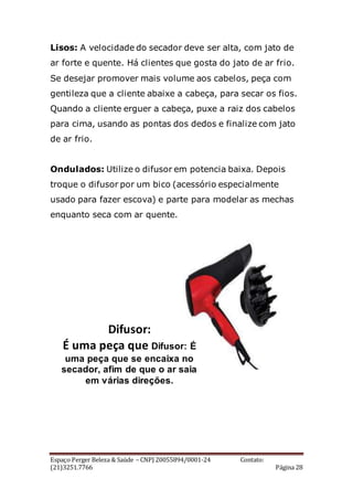 Espaço Perger Beleza & Saúde – CNPJ 20055894/0001-24 Contato:
(21)3251.7766 Página 28
Lisos: A velocidade do secador deve ser alta, com jato de
ar forte e quente. Há clientes que gosta do jato de ar frio.
Se desejar promover mais volume aos cabelos, peça com
gentileza que a cliente abaixe a cabeça, para secar os fios.
Quando a cliente erguer a cabeça, puxe a raiz dos cabelos
para cima, usando as pontas dos dedos e finalize com jato
de ar frio.
Ondulados: Utilize o difusor em potencia baixa. Depois
troque o difusor por um bico (acessório especialmente
usado para fazer escova) e parte para modelar as mechas
enquanto seca com ar quente.
Difusor:
É uma peça que Difusor: É
uma peça que se encaixa no
secador, afim de que o ar saia
em várias direções.
 