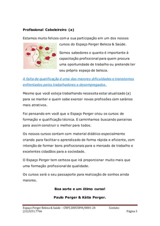 Espaço Perger Beleza & Saúde – CNPJ 20055894/0001-24 Contato:
(21)3251.7766 Página 3
Profissional Cabeleireiro (a)
Estamos muito felizes com a sua participação em um dos nossos
cursos do Espaço Perger Beleza & Saúde.
Somos sabedores o quanto é importante à
capacitação profissional para quem procura
uma oportunidade de trabalho ou pretende ter
seu próprio espaço de beleza.
A falta de qualificação é uma das maiores dificuldades e transtornos
enfrentados pelos trabalhadores e desempregados.
Mesmo que você esteja trabalhando necessita estar atualizado (a)
para se manter e quem sabe exercer novas profissões com salários
mais atrativos.
Foi pensando em você que o Espaço Perger criou os cursos de
formação e qualificação técnica. E caminhamos buscando parceiras
para assim construir o melhor para todos.
Os nossos cursos contam com material didático especialmente
criando para facilitar o aprendizado de forma rápida e eficiente, com
intenção de formar bons profissionais para o mercado de trabalho e
excelentes cidadãos para a sociedade.
O Espaço Perger tem certeza que irá proporcionar muito mais que
uma formação profissional de qualidade.
Os cursos será o seu passaporte para realização de sonhos ainda
maiores.
Boa sorte e um ótimo curso!
Paulo Perger & Kátia Perger.
 