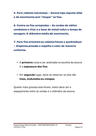 Espaço Perger Beleza & Saúde – CNPJ 20055894/0001-24 Contato:
(21)3251.7766 Página 31
5. Para cabelos volumosos – Escova tipo raquete alisa
e dá movimento sem “chapar” os fios.
6. Contra os fios arrepiados – As cerdas de náilon
combatem o frizz e a base de metal reduz o tempo de
secagem. O diâmetro médio dá movimento.
7. Para fios orientais ou cabelos fracos e quebradiços
– Dispensa pressão e espalha o calor de maneira
uniforme.
 A primeira coisa a ser analisada na escolha da escova
é a espessura dos fios.
 Em segundo lugar, deve-se observar se eles são
lisos, ondulados ou crespos.
Quanto mais grossos eles forem, maior deve ser o
espaçamento entre as cerdas e o diâmetro da escova.
 