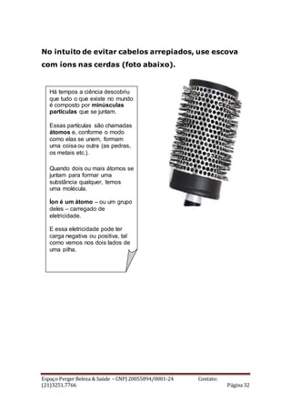 Espaço Perger Beleza & Saúde – CNPJ 20055894/0001-24 Contato:
(21)3251.7766 Página 32
No intuito de evitar cabelos arrepiados, use escova
com íons nas cerdas (foto abaixo).
Há tempos a ciência descobriu
que tudo o que existe no mundo
é composto por minúsculas
partículas que se juntam.
Essas partículas são chamadas
átomos e, conforme o modo
como elas se unem, formam
uma coisa ou outra (as pedras,
os metais etc.).
Quando dois ou mais átomos se
juntam para formar uma
substância qualquer, temos
uma molécula.
Íon é um átomo – ou um grupo
deles – carregado de
eletricidade.
E essa eletricidade pode ter
carga negativa ou positiva, tal
como vemos nos dois lados de
uma pilha.
 