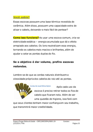 Espaço Perger Beleza & Saúde – CNPJ 20055894/0001-24 Contato:
(21)3251.7766 Página 33
Você sabia?
Essas escovas possuem uma base térmica revestida de
cerâmica. Além disso, possuem uma capacidade extra de
alisar o cabelo, deixando-o mais fácil de pentear?
Como isso funciona? Ao usar uma escova comum, cria-se
eletricidade estática – energia acumulada que dá o efeito
arrepiado aos cabelos. Os íons neutralizam essa energia,
tornando os cabelos mais macios e brilhantes, além de
ajudar a selar as pontas duplas do fio.
Se o objetivo é dar volume, prefira escovas
redondas.
Lembre-se de que as cerdas naturais distribuem a
oleosidade própria dos cabelos da raiz até as pontas.
Após cada uso da
escova é preciso retirar todos os fios de
cabelo que ficaram nela. Além de ser
uma questão de higiene, isso fará com
que seus clientes tenham maior confiança em seu trabalho,
que transmitirá maior credibilidade.
Cerdas De Javali Mista Nylon
 