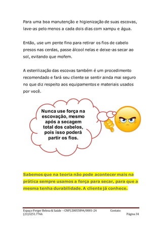 Espaço Perger Beleza & Saúde – CNPJ 20055894/0001-24 Contato:
(21)3251.7766 Página 34
Para uma boa manutenção e higienização de suas escovas,
lave-as pelo menos a cada dois dias com xampu e água.
Então, use um pente fino para retirar os fios de cabelo
presos nas cerdas, passe álcool nelas e deixe-as secar ao
sol, evitando que mofem.
A esterilização das escovas também é um procedimento
recomendado e fará seu cliente se sentir ainda mai seguro
no que diz respeito aos equipamentos e materiais usados
por você.
Sabemos que na teoria não pode acontecer mais na
prática sempre usamos a força para secar, para que a
mesma tenha durabilidade. A cliente já conhece.
Nunca use força na
escovação, mesmo
após a secagem
total dos cabelos,
pois isso poderá
partir os fios.
 