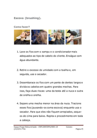 Espaço Perger Beleza & Saúde – CNPJ 20055894/0001-24 Contato:
(21)3251.7766 Página 35
Escova (brushing).
Como fazer?
1. Lave os fios com o xampu e o condicionador mais
adequados ao tipo de cabelo do cliente. Enxágue com
água abundante.
2. Retire o excesso de umidade com a toalha e, em
seguida, use o secador.
3. Desembarace os fios com um pente de dentes largos e
divida os cabelos em quatro grandes mechas. Para
isso, faça duas riscas: uma da testa até a nuca e outra
de orelha a orelha.
4. Separe uma mecha menor na área da nuca. Tracione
esses fios (puxando-os coma escova) enquanto usa o
secador. Para que eles não fiquem arrepiados, seque-
os de cima para baixo. Repita o procedimento em toda
a cabeça.
 