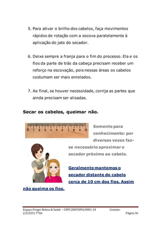 Espaço Perger Beleza & Saúde – CNPJ 20055894/0001-24 Contato:
(21)3251.7766 Página 36
5. Para ativar o brilho dos cabelos, faça movimentos
rápidos de rotação com a escova paralelamente à
aplicação do jato do secador.
6. Deixe sempre a franja para o fim do processo. Ela e os
fios da parte de trás da cabeça precisam receber um
reforço na escovação, pois nessas áreas os cabelos
costumam ser mais enrolados.
7. Ao final, se houver necessidade, corrija as partes que
ainda precisam ser alisadas.
Secar os cabelos, queimar não.
Somente para
conhecimento: por
diversas vezes faz-
se necessário aproximar o
secador próximo ao cabelo.
Geralmente mantemos o
secador distante do cabelo
cerca de 10 cm dos fios. Assim
não queima os fios.
 