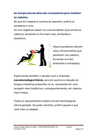 Espaço Perger Beleza & Saúde – CNPJ 20055894/0001-24 Contato:
(21)3251.7766 Página 37
As temperaturas altas são necessárias para modelar
os cabelos.
No que diz respeito à escolha do aparelho, prefira os
secadores a íons.
Os íons negativos atuam na cutícula aberta (que enrola os
cabelos), deixando os fios mais lisos, brilhantes e
saudáveis.
Alguns secadores liberam
raios infravermelhos que
penetram nos cabelos,
tornando-os mais
brilhantes e hidratados.
Experimente também o secador com a chamada
nanotecnologia titânio, pois ele auxilia na redução de
fungos e bactérias presentes no ar, resultando em uma
secagem mais higiênica e, consequentemente, em cabelos
mais limpos.
Todos os equipamentos citados incluem tecnologia de
última geração. Se puder escolher, prefira aquele a que
você mais se adaptar.
 