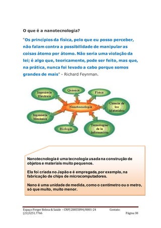 Espaço Perger Beleza & Saúde – CNPJ 20055894/0001-24 Contato:
(21)3251.7766 Página 38
O que é a nanotecnologia?
“Os princípios da física, pelo que eu posso perceber,
não falam contra a possibilidade de manipular as
coisas átomo por átomo. Não seria uma violação da
lei; é algo que, teoricamente, pode ser feito, mas que,
na prática, nunca foi levado a cabo porque somos
grandes de mais" - Richard Feynman.
Nanotecnologiaé uma tecnologia usadana construção de
objetos e materiais muito pequenos.
Ela foi criada no Japão e é empregada,por exemplo,na
fabricação de chips de microcomputadores.
Nano é uma unidade de medida,como o centímetro ou o metro,
só que muito, muito menor.
 