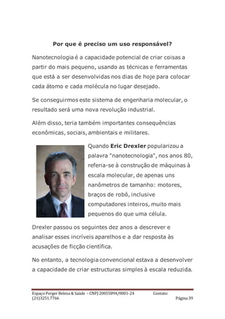 Espaço Perger Beleza & Saúde – CNPJ 20055894/0001-24 Contato:
(21)3251.7766 Página 39
Por que é preciso um uso responsável?
Nanotecnologia é a capacidade potencial de criar coisas a
partir do mais pequeno, usando as técnicas e ferramentas
que está a ser desenvolvidas nos dias de hoje para colocar
cada átomo e cada molécula no lugar desejado.
Se conseguirmos este sistema de engenharia molecular, o
resultado será uma nova revolução industrial.
Além disso, teria também importantes consequências
econômicas, sociais, ambientais e militares.
Quando Eric Drexler popularizou a
palavra "nanotecnologia", nos anos 80,
referia-se à construção de máquinas à
escala molecular, de apenas uns
nanômetros de tamanho: motores,
braços de robô, inclusive
computadores inteiros, muito mais
pequenos do que uma célula.
Drexler passou os seguintes dez anos a descrever e
analisar esses incríveis aparelhos e a dar resposta às
acusações de ficção científica.
No entanto, a tecnologia convencional estava a desenvolver
a capacidade de criar estructuras simples à escala reduzida.
 