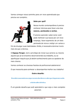 Espaço Perger Beleza & Saúde – CNPJ 20055894/0001-24 Contato:
(21)3251.7766 Página 4
Vamos começar nosso caminho para um novo aprendizado que
precisa ser completo.
Sabe por quê?
Nesse mundo contemporâneo é preciso
conhecer técnicas para fazer uma boa
escova, penteados e cortes.
É preciso aprender saber como você
pode melhorar sua busca por um novo
emprego, fazer orçamento de um belo
penteado de noiva e redigir um cartaz a
fim de divulgar suas habilidades. Então, é necessário dominar muito
mais do que a técnica.
O Espaço Perger, tem o privilégio de iniciar sua carreira ou mesmo
aquele que já se encontra desenvolvendo seu trabalho, ou se
aperfeiçoar naquilo que já detém conhecimento para se apoderar de
mais chance.
Vamos conhecer as diversas facetas do profissional cabeleireiro!
O que necessita para conhecer e desempenhar melhor seu trabalho!
Outro desafio:
Descobriramatemáticanocorpoenorostodosclientesesaberqueéimportantenodia-
a-diadossalõesdebeleza.
É um grande desafio que você aprenderá e que seja o mais completo
possível.
 
