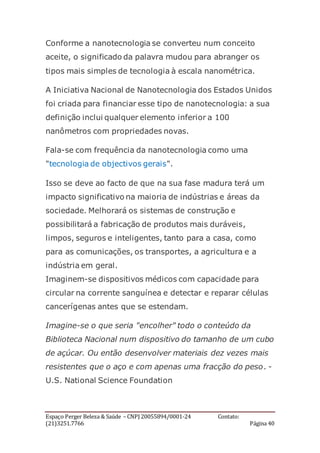 Espaço Perger Beleza & Saúde – CNPJ 20055894/0001-24 Contato:
(21)3251.7766 Página 40
Conforme a nanotecnologia se converteu num conceito
aceite, o significado da palavra mudou para abranger os
tipos mais simples de tecnologia à escala nanométrica.
A Iniciativa Nacional de Nanotecnologia dos Estados Unidos
foi criada para financiar esse tipo de nanotecnologia: a sua
definição inclui qualquer elemento inferior a 100
nanômetros com propriedades novas.
Fala-se com frequência da nanotecnologia como uma
"tecnologia de objectivos gerais".
Isso se deve ao facto de que na sua fase madura terá um
impacto significativo na maioria de indústrias e áreas da
sociedade. Melhorará os sistemas de construção e
possibilitará a fabricação de produtos mais duráveis,
limpos, seguros e inteligentes, tanto para a casa, como
para as comunicações, os transportes, a agricultura e a
indústria em geral.
Imaginem-se dispositivos médicos com capacidade para
circular na corrente sanguínea e detectar e reparar células
cancerígenas antes que se estendam.
Imagine-se o que seria "encolher" todo o conteúdo da
Biblioteca Nacional num dispositivo do tamanho de um cubo
de açúcar. Ou então desenvolver materiais dez vezes mais
resistentes que o aço e com apenas uma fracção do peso. -
U.S. National Science Foundation
 