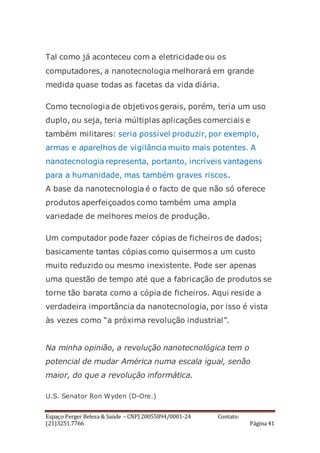 Espaço Perger Beleza & Saúde – CNPJ 20055894/0001-24 Contato:
(21)3251.7766 Página 41
Tal como já aconteceu com a eletricidade ou os
computadores, a nanotecnologia melhorará em grande
medida quase todas as facetas da vida diária.
Como tecnologia de objetivos gerais, porém, teria um uso
duplo, ou seja, teria múltiplas aplicações comerciais e
também militares: seria possível produzir, por exemplo,
armas e aparelhos de vigilância muito mais potentes. A
nanotecnologia representa, portanto, incríveis vantagens
para a humanidade, mas também graves riscos.
A base da nanotecnologia é o facto de que não só oferece
produtos aperfeiçoados como também uma ampla
variedade de melhores meios de produção.
Um computador pode fazer cópias de ficheiros de dados;
basicamente tantas cópias como quisermos a um custo
muito reduzido ou mesmo inexistente. Pode ser apenas
uma questão de tempo até que a fabricação de produtos se
torne tão barata como a cópia de ficheiros. Aqui reside a
verdadeira importância da nanotecnologia, por isso é vista
às vezes como “a próxima revolução industrial”.
Na minha opinião, a revolução nanotecnológica tem o
potencial de mudar América numa escala igual, senão
maior, do que a revolução informática.
U.S. Senator Ron Wyden (D-Ore.)
 