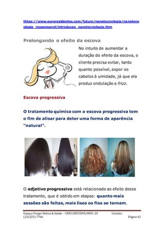 Espaço Perger Beleza & Saúde – CNPJ 20055894/0001-24 Contato:
(21)3251.7766 Página 42
https://www.euroresidentes.com/futuro/nanotecnologia/nanotecn
ologia_responsavel/introducao_nanotecnologia.htm
Prolongando o efeito da escova
No intuito de aumentar a
duração do efeito da escova, o
cliente precisa evitar, tanto
quanto possível, expor os
cabelos à umidade, já que ela
produz ondulação e frizz.
Escova progressiva
O tratamento químico com a escova progressiva tem
o fim de alisar para deter uma forma de aparência
“natural”.
O adjetivo progressivo está relacionado ao efeito desse
tratamento, que é obtido em etapas: quanto mais
sessões são feitas, mais lisos os fios se tornam.
 