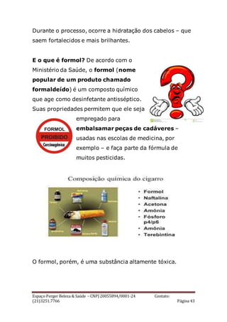 Espaço Perger Beleza & Saúde – CNPJ 20055894/0001-24 Contato:
(21)3251.7766 Página 43
Durante o processo, ocorre a hidratação dos cabelos – que
saem fortalecidos e mais brilhantes.
E o que é formol? De acordo com o
Ministério da Saúde, o formol (nome
popular de um produto chamado
formaldeído) é um composto químico
que age como desinfetante antisséptico.
Suas propriedades permitem que ele seja
empregado para
embalsamar peças de cadáveres –
usadas nas escolas de medicina, por
exemplo – e faça parte da fórmula de
muitos pesticidas.
O formol, porém, é uma substância altamente tóxica.
 