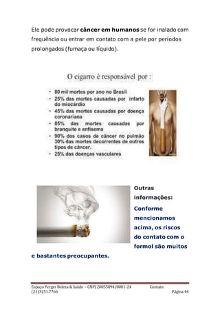 Espaço Perger Beleza & Saúde – CNPJ 20055894/0001-24 Contato:
(21)3251.7766 Página 44
Ele pode provocar câncer em humanos se for inalado com
frequência ou entrar em contato com a pele por períodos
prolongados (fumaça ou líquido).
Outras
informações:
Conforme
mencionamos
acima, os riscos
do contato com o
formol são muitos
e bastantes preocupantes.
 