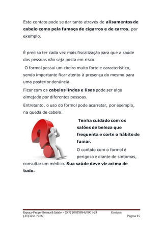 Espaço Perger Beleza & Saúde – CNPJ 20055894/0001-24 Contato:
(21)3251.7766 Página 45
Este contato pode se dar tanto através de alisamentos de
cabelo como pela fumaça de cigarros e de carros, por
exemplo.
É preciso ter cada vez mais fiscalização para que a saúde
das pessoas não seja posta em risco.
O formol possui um cheiro muito forte e característico,
sendo importante ficar atento à presença do mesmo para
uma posterior denúncia.
Ficar com os cabelos lindos e lisos pode ser algo
almejado por diferentes pessoas.
Entretanto, o uso do formol pode acarretar, por exemplo,
na queda de cabelo.
Tenha cuidado com os
salões de beleza que
frequenta e corte o hábito de
fumar.
O contato com o formol é
perigoso e diante de sintomas,
consultar um médico. Sua saúde deve vir acima de
tudo.
 