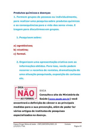 Espaço Perger Beleza & Saúde – CNPJ 20055894/0001-24 Contato:
(21)3251.7766 Página 49
Produtos químicos e doenças
1. Formem grupos de pessoas ou individualmente,
para realizar uma pesquisa sobre produtos químicos
e as consequências para a vida dos seres vivos. E
tragam para discutirmos em grupos.
1. Pesquisem sobre:
a) agrotóxicos;
b) nicotina;
c) formol.
2. Organizem uma apresentação criativa com as
informações obtidas. Para isso, vocês podem
recorrer a recortes de revistas, dramatização de
uma situação pesquisada, exposição de cartazes
etc.
DICA
Consulte o site do Ministério da
Saúde (www.saude.gov.br) você
encontrará a definição de câncer e as principais
medidas para a sua prevenção, além de poder ler
vários artigos de institutos de pesquisas
especializados na doença.
 