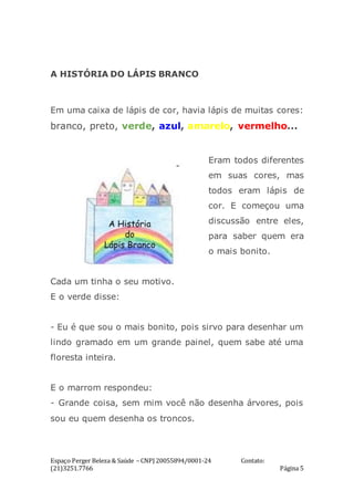 Espaço Perger Beleza & Saúde – CNPJ 20055894/0001-24 Contato:
(21)3251.7766 Página 5
A HISTÓRIA DO LÁPIS BRANCO
Em uma caixa de lápis de cor, havia lápis de muitas cores:
branco, preto, verde, azul, amarelo, vermelho...
Eram todos diferentes
em suas cores, mas
todos eram lápis de
cor. E começou uma
discussão entre eles,
para saber quem era
o mais bonito.
Cada um tinha o seu motivo.
E o verde disse:
- Eu é que sou o mais bonito, pois sirvo para desenhar um
lindo gramado em um grande painel, quem sabe até uma
floresta inteira.
E o marrom respondeu:
- Grande coisa, sem mim você não desenha árvores, pois
sou eu quem desenha os troncos.
 