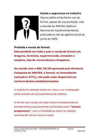 Espaço Perger Beleza & Saúde – CNPJ 20055894/0001-24 Contato:
(21)3251.7766 Página 50
Saúde e segurança no trabalho
Alguns salões ainda fazem uso do
formol, apesar de sua proibição. Leia
a decisão da ANVISA (Agência
Nacional de Vigilância Sanitária),
publicada no site da agência em18 de
junho de 2009.
Proibida a venda de formol.
Está proibida em todo o país a venda de formol em
drogaria, farmácia, supermercado, armazém e
empório, loja de conveniência e drugstore.
De acordo com a RDC 36/09 aprovada pela Diretoria
Colegiada da ANVISA, o formol, ou formaldeído
(solução a 37%), não pode estar disponível em
nenhum destes estabelecimentos.
A medida foi adotada tendo em vista o uso inadequado
deste produto em procedimentos de estética.
O formol vem sendo utilizado indiscriminadamente em
procedimentos popularmente conhecidos como “escova
progressiva”, com a finalidade de alisar os cabelos
acarretando sérios riscos à saúde.
 