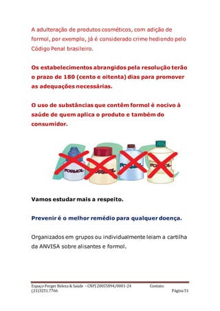 Espaço Perger Beleza & Saúde – CNPJ 20055894/0001-24 Contato:
(21)3251.7766 Página 51
A adulteração de produtos cosméticos, com adição de
formol, por exemplo, já é considerado crime hediondo pelo
Código Penal brasileiro.
Os estabelecimentos abrangidos pela resolução terão
o prazo de 180 (cento e oitenta) dias para promover
as adequações necessárias.
O uso de substâncias que contêm formol é nocivo à
saúde de quem aplica o produto e também do
consumidor.
Vamos estudar mais a respeito.
Prevenir é o melhor remédio para qualquer doença.
Organizados em grupos ou individualmente leiam a cartilha
da ANVISA sobre alisantes e formol.
 