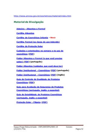 Espaço Perger Beleza & Saúde – CNPJ 20055894/0001-24 Contato:
(21)3251.7766 Página 52
http://www.anvisa.gov.br/cosmeticos/material/index.htm
Material de Divulgação
Adesivo - Alisantes e Formol
Cartilha Alisantes
Cartilha de Cosméticos Infantis - Novo
Cartilha Formol (os riscos do uso indevido)
Cartilha de Proteção Solar
Cuidados e orientações na compra e no uso de
cosméticos (PDF)
Folder Alisantes e Formol (o que você precisa
saber) (PDF) (português)
Folder Alisantes (cuidados que você deve ter)
Folder Institucional - Cosméticos (PDF) (português)
Folder Institucional - Cosméticos (PDF) (inglês)
Guia de Controle de Qualidade de Produtos
Cosméticos (PDF)
Guia para Avaliação de Segurança de Produtos
Cosméticos (português, inglês e espanhol)
Guia de Estabilidade de Produtos Cosméticos
(português, inglês e espanhol)
Proteção Solar - Filipeta (PDF)
 