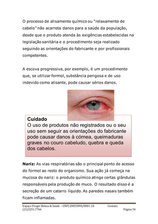 Espaço Perger Beleza & Saúde – CNPJ 20055894/0001-24 Contato:
(21)3251.7766 Página 54
O processo de alisamento químico ou “relaxamento de
cabelo” não acarreta danos para a saúde da população,
desde que o produto atenda às exigências estabelecidas na
legislação sanitária e o procedimento seja realizado
seguindo as orientações do fabricante e por profissionais
competentes.
A escova progressiva, por exemplo, é um procedimento
que, se utilizar formol, substância perigosa e de uso
indevido como alisante, pode causar sérios danos.
Nariz: As vias respiratórias são o principal ponto de acesso
do formol ao resto do organismo. Sua ação já começa na
mucosa do nariz: o produto químico atinge certas glândulas
responsáveis pela produção de muco. O resultado disso é a
secreção de um catarro líquido. As paredes nasais também
ficam inflamadas.
Cuidado
O uso de produtos não registrados ou o seu
uso sem seguir as orientações do fabricante
pode causar danos à córnea, queimaduras
graves no couro cabeludo, quebra e queda
dos cabelos.
 