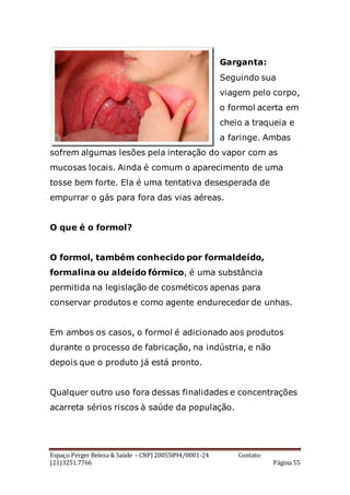 Espaço Perger Beleza & Saúde – CNPJ 20055894/0001-24 Contato:
(21)3251.7766 Página 55
Garganta:
Seguindo sua
viagem pelo corpo,
o formol acerta em
cheio a traqueia e
a faringe. Ambas
sofrem algumas lesões pela interação do vapor com as
mucosas locais. Ainda é comum o aparecimento de uma
tosse bem forte. Ela é uma tentativa desesperada de
empurrar o gás para fora das vias aéreas.
O que é o formol?
O formol, também conhecido por formaldeído,
formalina ou aldeído fórmico, é uma substância
permitida na legislação de cosméticos apenas para
conservar produtos e como agente endurecedor de unhas.
Em ambos os casos, o formol é adicionado aos produtos
durante o processo de fabricação, na indústria, e não
depois que o produto já está pronto.
Qualquer outro uso fora dessas finalidades e concentrações
acarreta sérios riscos à saúde da população.
 