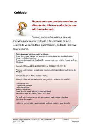 Espaço Perger Beleza & Saúde – CNPJ 20055894/0001-24 Contato:
(21)3251.7766 Página 56
Cuidado
Fique atento aos produtos usados no
alisamento. Não use e não deixe que
adicionem formol.
Formol: entre outros riscos, seu uso
indevido pode causar irritação e descamação de pele...
...além de vermelhidão e queimaduras, podendo inclusive
levar à morte.
Atenção para a rotulagem dos produtos.
Antes de comprar ou usar um alisante, o consumidor e o profissional devem
conferir o rótulo do produto.
O número de registro na ANVISA/MS, que se inicia com o dígito 2, pode ter 9 ou
13 dígitos.
Exemplo: MS (ou ANVS) 2.XXXX.XXXX ou 2.XXXX.XXXX.XXX–X.
A fim de confirmar se o produto está regularmente registrado consulte o site da
ANVISA:
www.anvisa.gov.br. Nele, acesse o menu:
Serviços/Consultas a Então realize uma pesquisa no intuito de verificar:
• o modo de uso;
• o prazo de validade;
• as advertências
e restrições de uso;
• se o produto é indicado para uso profissional.
Além disso, siga as orientações do fabricante.
Formol: entre outros riscos, seu uso indevido pode causar irritação e
descamação de pele...
...além de vermelhidão e queimaduras, podendo inclusive levar à morte.
 