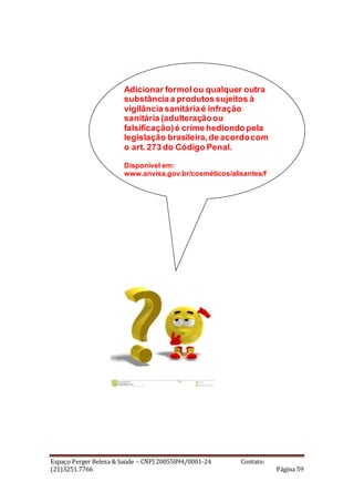 Espaço Perger Beleza & Saúde – CNPJ 20055894/0001-24 Contato:
(21)3251.7766 Página 59
Adicionar formolou qualquer outra
substância a produtos sujeitos à
vigilância sanitáriaé infração
sanitária (adulteraçãoou
falsificação)é crime hediondo pela
legislação brasileira,de acordocom
o art. 273 do Código Penal.
Disponível em:
www.anvisa.gov.br/cosméticos/alisantes/f
older_formol_alisante.pdf.
 