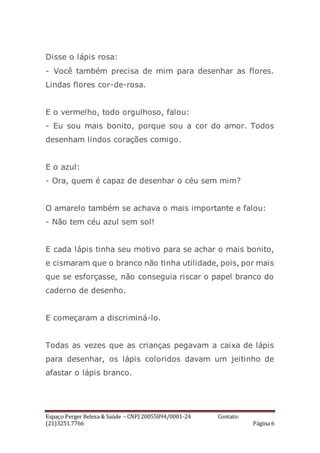 Espaço Perger Beleza & Saúde – CNPJ 20055894/0001-24 Contato:
(21)3251.7766 Página 6
Disse o lápis rosa:
- Você também precisa de mim para desenhar as flores.
Lindas flores cor-de-rosa.
E o vermelho, todo orgulhoso, falou:
- Eu sou mais bonito, porque sou a cor do amor. Todos
desenham lindos corações comigo.
E o azul:
- Ora, quem é capaz de desenhar o céu sem mim?
O amarelo também se achava o mais importante e falou:
- Não tem céu azul sem sol!
E cada lápis tinha seu motivo para se achar o mais bonito,
e cismaram que o branco não tinha utilidade, pois, por mais
que se esforçasse, não conseguia riscar o papel branco do
caderno de desenho.
E começaram a discriminá-lo.
Todas as vezes que as crianças pegavam a caixa de lápis
para desenhar, os lápis coloridos davam um jeitinho de
afastar o lápis branco.
 