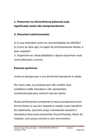 Espaço Perger Beleza & Saúde – CNPJ 20055894/0001-24 Contato:
(21)3251.7766 Página 60
1. Procurem no dicionário as palavras cujo
significado vocês não compreenderam.
2. Discutam coletivamente:
a) O que entendem sobre as recomendações da ANVISA?
b) Como se deve agir no papel de profissionais de beleza, a
esse respeito?
3. Organizem as ideias debatidas e depois exponham suas
conclusões para a turma.
Escovas químicas.
Vimos os perigos que o uso de formol representa à saúde.
Por outro lado, os produtos que não contêm essa
substância estão liberados e não apresentam
contraindicação para nenhum tipo de cabelo.
Muitos profissionais consideram a escova progressiva sem
formol ótima no que diz respeito à relação custo-benefício
do tratamento, pois tem preço considerado razoável e
resultados tidos como excelentes (fios brilhantes, fáceis de
modelar, com pouco volume e com movimento).
 