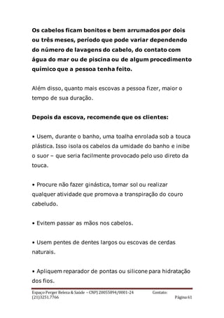 Espaço Perger Beleza & Saúde – CNPJ 20055894/0001-24 Contato:
(21)3251.7766 Página 61
Os cabelos ficam bonitos e bem arrumados por dois
ou três meses, período que pode variar dependendo
do número de lavagens do cabelo, do contato com
água do mar ou de piscina ou de algum procedimento
químico que a pessoa tenha feito.
Além disso, quanto mais escovas a pessoa fizer, maior o
tempo de sua duração.
Depois da escova, recomende que os clientes:
• Usem, durante o banho, uma toalha enrolada sob a touca
plástica. Isso isola os cabelos da umidade do banho e inibe
o suor – que seria facilmente provocado pelo uso direto da
touca.
• Procure não fazer ginástica, tomar sol ou realizar
qualquer atividade que promova a transpiração do couro
cabeludo.
• Evitem passar as mãos nos cabelos.
• Usem pentes de dentes largos ou escovas de cerdas
naturais.
• Apliquem reparador de pontas ou silicone para hidratação
dos fios.
 