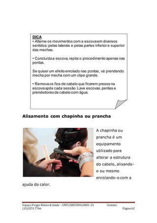 Espaço Perger Beleza & Saúde – CNPJ 20055894/0001-24 Contato:
(21)3251.7766 Página 62
Alisamento com chapinha ou prancha
A chapinha ou
prancha é um
equipamento
utilizado para
alterar a estrutura
do cabelo, alisando-
o ou mesmo
enrolando-o com a
ajuda do calor.
DICA
• Alterne os movimentos com a escovaem diversos
sentidos:pelas laterais e pelas partes inferior e superior
das mechas.
• Concluídaa escova,repita o procedimento apenas nas
pontas.
Se quiser um efeito enrolado nas pontas, vá prendendo
mecha por mecha com um clipe grande.
• Removaos fios de cabelo que ficarem presos na
escovaapós cada sessão.Lave escovas,pentes e
prendedoresde cabelo com água.
 