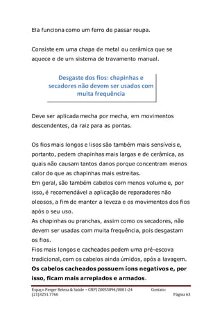 Espaço Perger Beleza & Saúde – CNPJ 20055894/0001-24 Contato:
(21)3251.7766 Página 63
Ela funciona como um ferro de passar roupa.
Consiste em uma chapa de metal ou cerâmica que se
aquece e de um sistema de travamento manual.
Deve ser aplicada mecha por mecha, em movimentos
descendentes, da raiz para as pontas.
Os fios mais longos e lisos são também mais sensíveis e,
portanto, pedem chapinhas mais largas e de cerâmica, as
quais não causam tantos danos porque concentram menos
calor do que as chapinhas mais estreitas.
Em geral, são também cabelos com menos volume e, por
isso, é recomendável a aplicação de reparadores não
oleosos, a fim de manter a leveza e os movimentos dos fios
após o seu uso.
As chapinhas ou pranchas, assim como os secadores, não
devem ser usadas com muita frequência, pois desgastam
os fios.
Fios mais longos e cacheados pedem uma pré-escova
tradicional, com os cabelos ainda úmidos, após a lavagem.
Os cabelos cacheados possuem íons negativos e, por
isso, ficam mais arrepiados e armados.
Desgaste dos fios: chapinhas e
secadores não devem ser usados com
muita frequência
 
