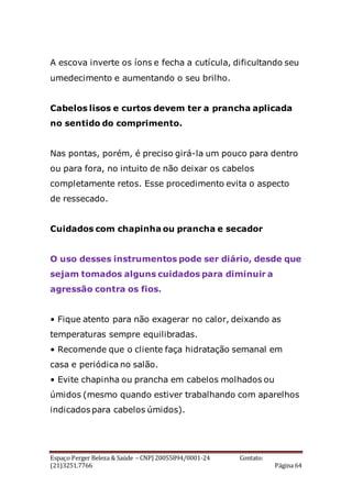 Espaço Perger Beleza & Saúde – CNPJ 20055894/0001-24 Contato:
(21)3251.7766 Página 64
A escova inverte os íons e fecha a cutícula, dificultando seu
umedecimento e aumentando o seu brilho.
Cabelos lisos e curtos devem ter a prancha aplicada
no sentido do comprimento.
Nas pontas, porém, é preciso girá-la um pouco para dentro
ou para fora, no intuito de não deixar os cabelos
completamente retos. Esse procedimento evita o aspecto
de ressecado.
Cuidados com chapinha ou prancha e secador
O uso desses instrumentos pode ser diário, desde que
sejam tomados alguns cuidados para diminuir a
agressão contra os fios.
• Fique atento para não exagerar no calor, deixando as
temperaturas sempre equilibradas.
• Recomende que o cliente faça hidratação semanal em
casa e periódica no salão.
• Evite chapinha ou prancha em cabelos molhados ou
úmidos (mesmo quando estiver trabalhando com aparelhos
indicados para cabelos úmidos).
 
