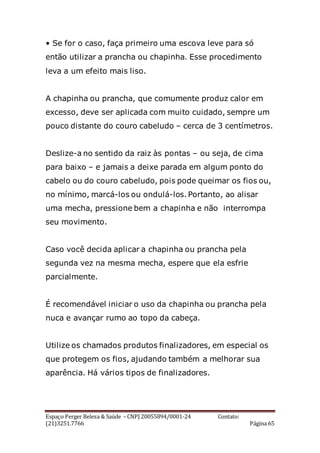 Espaço Perger Beleza & Saúde – CNPJ 20055894/0001-24 Contato:
(21)3251.7766 Página 65
• Se for o caso, faça primeiro uma escova leve para só
então utilizar a prancha ou chapinha. Esse procedimento
leva a um efeito mais liso.
A chapinha ou prancha, que comumente produz calor em
excesso, deve ser aplicada com muito cuidado, sempre um
pouco distante do couro cabeludo – cerca de 3 centímetros.
Deslize-a no sentido da raiz às pontas – ou seja, de cima
para baixo – e jamais a deixe parada em algum ponto do
cabelo ou do couro cabeludo, pois pode queimar os fios ou,
no mínimo, marcá-los ou ondulá-los. Portanto, ao alisar
uma mecha, pressione bem a chapinha e não interrompa
seu movimento.
Caso você decida aplicar a chapinha ou prancha pela
segunda vez na mesma mecha, espere que ela esfrie
parcialmente.
É recomendável iniciar o uso da chapinha ou prancha pela
nuca e avançar rumo ao topo da cabeça.
Utilize os chamados produtos finalizadores, em especial os
que protegem os fios, ajudando também a melhorar sua
aparência. Há vários tipos de finalizadores.
 