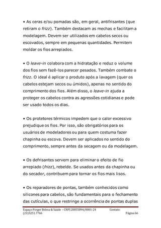 Espaço Perger Beleza & Saúde – CNPJ 20055894/0001-24 Contato:
(21)3251.7766 Página 66
• As ceras e/ou pomadas são, em geral, antifrisantes (que
retiram o frizz). Também destacam as mechas e facilitam a
modelagem. Devem ser utilizados em cabelos secos ou
escovados, sempre em pequenas quantidades. Permitem
moldar os fios arrepiados.
• O leave-in colabora com a hidratação e reduz o volume
dos fios sem fazê-los parecer pesados. Também combate o
frizz. O ideal é aplicar o produto após a lavagem (quer os
cabelos estejam secos ou úmidos), apenas no sentido do
comprimento dos fios. Além disso, o leave-in ajuda a
proteger os cabelos contra as agressões cotidianas e pode
ser usado todos os dias.
• Os protetores térmicos impedem que o calor excessivo
prejudique os fios. Por isso, são obrigatórios para os
usuários de modeladores ou para quem costuma fazer
chapinha ou escova. Devem ser aplicados no sentido do
comprimento, sempre antes da secagem ou da modelagem.
• Os defrisantes servem para eliminar o efeito de fio
arrepiado (frizz), rebelde. Se usados antes da chapinha ou
do secador, contribuem para tornar os fios mais lisos.
• Os reparadores de pontas, também conhecidos como
silicones para cabelos, são fundamentais para o fechamento
das cutículas, o que restringe a ocorrência de pontas duplas
 