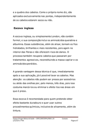Espaço Perger Beleza & Saúde – CNPJ 20055894/0001-24 Contato:
(21)3251.7766 Página 67
e a quebra dos cabelos. Como o próprio nome diz, são
aplicados exclusivamente nas pontas, independentemente
de os cabelos estarem secos ou não.
Escova inglesa
A escova inglesa, ou simplesmente London, não contém
formol, e sua composição inclui os aminoácidos queratina e
albumina. Essas substâncias, além de alisar, tornam os fios
hidratados, brilhantes e mais resistentes, pois agem no
interior das fibras e não oferecem risco de danos. O
processo também recupera cabelos que passaram por
tratamentos agressivos, reconstituindo a massa capilar e os
aminoácidos perdidos.
A grande vantagem dessa técnica é que, imediatamente
após a sua aplicação, já é possível lavar os cabelos. Mas
atenção: os cabelos não podem ser presos por acessórios
ou atrás das orelhas por, pelo menos, três dias, pois isso
costuma marcá-los ou eliminar o efeito liso nas áreas em
que é preso.
Essa escova é recomendada para quem pretende obter
efeito bastante duradouro e quer usar outros
procedimentos químicos, inclusive de alisamento, além de
tintura.
 