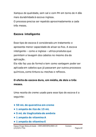 Espaço Perger Beleza & Saúde – CNPJ 20055894/0001-24 Contato:
(21)3251.7766 Página 68
Xampus de qualidade, sem sal e com PH em torno de 4 dão
mais durabilidade à escova inglesa.
O processo precisa ser repetido aproximadamente a cada
três meses.
Escova inteligente
Esse tipo de escova é considerado um tratamento e
apresenta menor capacidade de alisar os fios. A escova
inteligente – como a inglesa – utiliza produtos que
permitem a lavagem dos cabelos no mesmo dia da
aplicação.
Ela não faz uso de formol e tem como vantagem poder ser
aplicada em cabelos que já passaram por outros processos
químicos, como tintura ou mechas e reflexos.
O efeito da escova dura, em média, de dois a três
meses.
Uma receita de creme usado para esse tipo de escova é a
seguinte:
• 50 mL de queratina em creme
• 1 ampola de liss de 15 mL
• 5 mL de tioglicolato de amônia
• 1 ampola de vitamina A
• 1 ampola de vitamina E
 