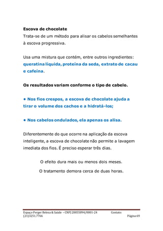 Espaço Perger Beleza & Saúde – CNPJ 20055894/0001-24 Contato:
(21)3251.7766 Página 69
Escova de chocolate
Trata-se de um método para alisar os cabelos semelhantes
à escova progressiva.
Usa uma mistura que contém, entre outros ingredientes:
queratina líquida, proteína da seda, extrato de cacau
e cafeína.
Os resultados variam conforme o tipo de cabelo.
• Nos fios crespos, a escova de chocolate ajuda a
tirar o volume dos cachos e a hidratá-los;
• Nos cabelos ondulados, ela apenas os alisa.
Diferentemente do que ocorre na aplicação da escova
inteligente, a escova de chocolate não permite a lavagem
imediata dos fios. É preciso esperar três dias.
O efeito dura mais ou menos dois meses.
O tratamento demora cerca de duas horas.
 