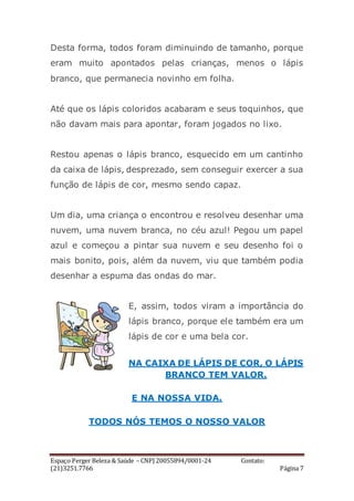 Espaço Perger Beleza & Saúde – CNPJ 20055894/0001-24 Contato:
(21)3251.7766 Página 7
Desta forma, todos foram diminuindo de tamanho, porque
eram muito apontados pelas crianças, menos o lápis
branco, que permanecia novinho em folha.
Até que os lápis coloridos acabaram e seus toquinhos, que
não davam mais para apontar, foram jogados no lixo.
Restou apenas o lápis branco, esquecido em um cantinho
da caixa de lápis, desprezado, sem conseguir exercer a sua
função de lápis de cor, mesmo sendo capaz.
Um dia, uma criança o encontrou e resolveu desenhar uma
nuvem, uma nuvem branca, no céu azul! Pegou um papel
azul e começou a pintar sua nuvem e seu desenho foi o
mais bonito, pois, além da nuvem, viu que também podia
desenhar a espuma das ondas do mar.
E, assim, todos viram a importância do
lápis branco, porque ele também era um
lápis de cor e uma bela cor.
NA CAIXA DE LÁPIS DE COR, O LÁPIS
BRANCO TEM VALOR.
E NA NOSSA VIDA.
TODOS NÓS TEMOS O NOSSO VALOR
 