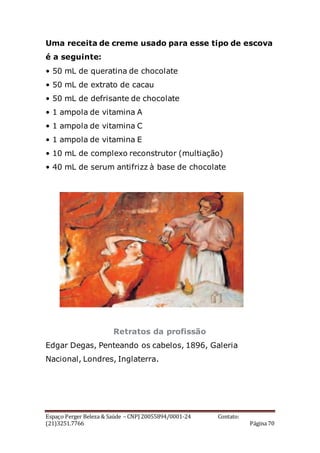 Espaço Perger Beleza & Saúde – CNPJ 20055894/0001-24 Contato:
(21)3251.7766 Página 70
Uma receita de creme usado para esse tipo de escova
é a seguinte:
• 50 mL de queratina de chocolate
• 50 mL de extrato de cacau
• 50 mL de defrisante de chocolate
• 1 ampola de vitamina A
• 1 ampola de vitamina C
• 1 ampola de vitamina E
• 10 mL de complexo reconstrutor (multiação)
• 40 mL de serum antifrizz à base de chocolate
Retratos da profissão
Edgar Degas, Penteando os cabelos, 1896, Galeria
Nacional, Londres, Inglaterra.
 